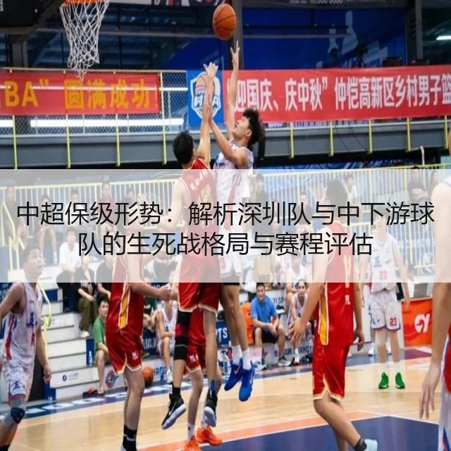 中超保级形势:解析深圳队与中下游球队的生死战格局与赛程评估